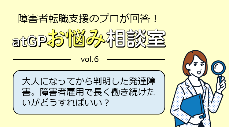 障害者転職支援のプロが回答！アットジーピーお悩み相談室。ボリューム6。大人になってから判明した発達障害。障害者雇用で長く働き続けたいがどうすればいい？