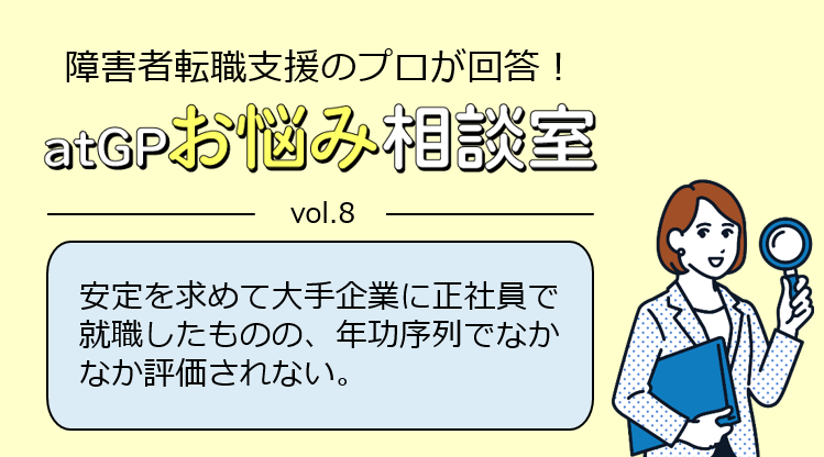 障害者転職支援のプロが回答！アットジーピーお悩み相談室。ボリューム8。安定を求めて大手企業に正社員で就職したものの、年功序列でなかなか評価されない。