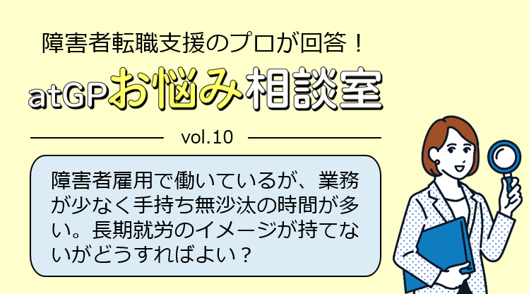 障害者転職支援のプロが回答！アットジーピーお悩み相談室。ボリューム10。障害者雇用で働いているが、業務が少なく手持ち無沙汰の時間が多い。長期就労のイメージが持てないがどうすればよい？