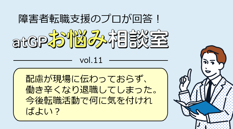 障害者転職支援のプロが回答！アットジーピーお悩み相談室。ボリューム11。配慮が現場に伝わっておらず、働き辛くなり退職してしまった。今後転職活動で何に気を付ければよい？