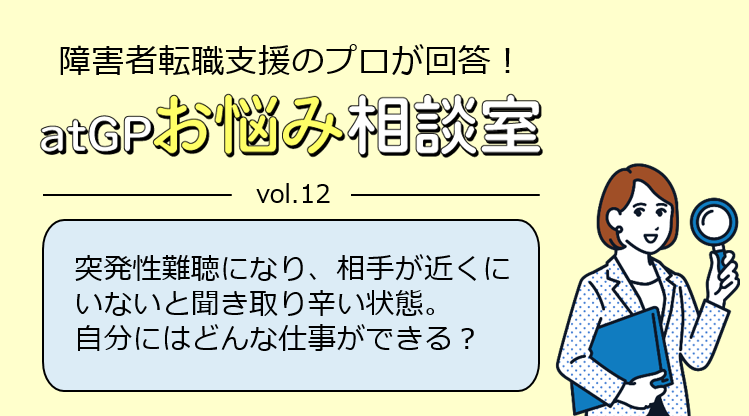 障害者転職支援のプロが回答！アットジーピーお悩み相談室。ボリューム12。突発性難聴になり、相手が近くにいないと聞き取り辛い状態。自分にはどんな仕事ができる？