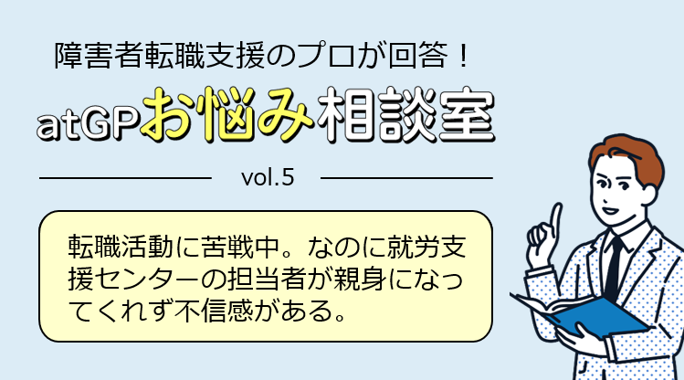 障害者転職支援のプロが回答！アットジーピーお悩み相談室。ボリューム5。転職活動中に苦戦中。なのに就労支援センターの担当者が親身になってくれず不信感がある。