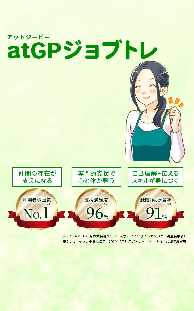 atGPジョブトレ 仲間の存在が支えになる 利用者雰囲気No.1※1 専門的支援で心と体が整う 支援満足度96％※2 自己理解+伝える スキルが身につく 就職後の定着率91％※3 ※ 1：2022年4～5月株式会社メンバーズポップインサイトカンパニー調査結果より ※ 2：スタッフの支援に満足　2024年2月利用者アンケート ※ 3：2019年度実績